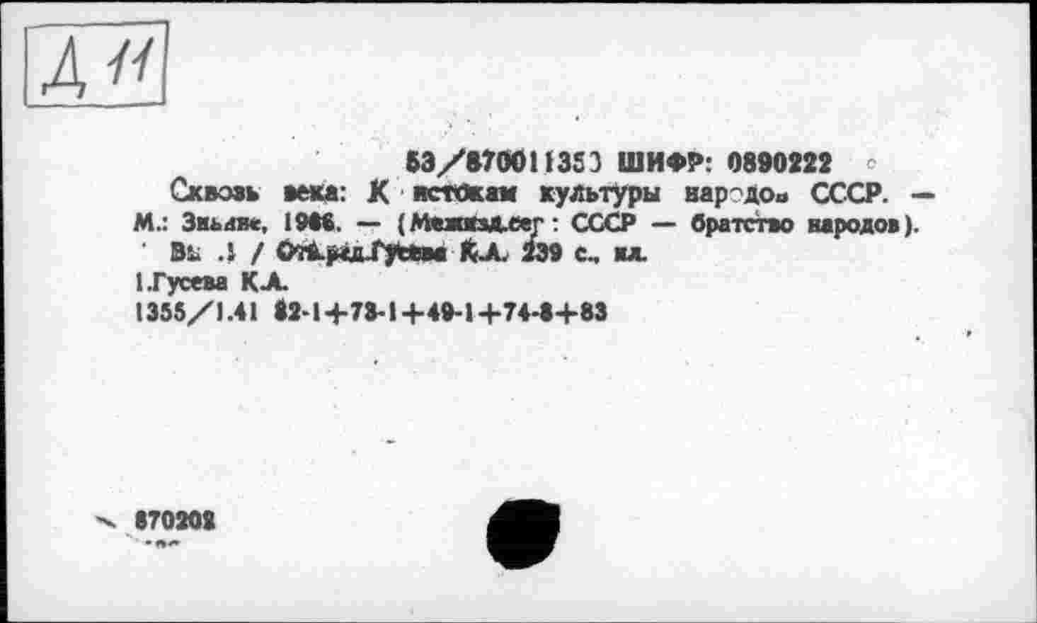 ﻿&3/В70О11363 ШИФР: 0890222
Сквозь века: К истокам культуры народов СССР- -
М.: Зньаве, 1946. — (МежкзД.еег: СССР — братство народов).
Вь Л / ОїА-рідГуЙм КХ 299 с, ил.
1.Гусева КХ
1355/1.41 *2>l+73-l+49-l+74*S+83
870208